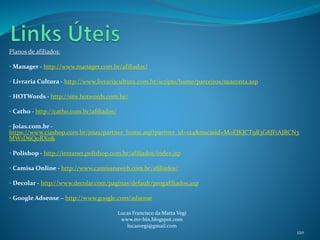 Planos de afiliados:
• Manager - http://www.manager.com.br/afiliados/
• Livraria Cultura - http://www.livrariacultura.com.br/scripts/home/parceiros/suaconta.asp
• HOTWords - http://site.hotwords.com.br/
• Catho - http://catho.com.br/afiliados/
• Joias.com.br -
https://www.ciashop.com.br/joias/partner_home.asp?partner_id=124&mscssid=M0EJKJCT9R3G8JF1AJRCN3
MW1D6Q0RX0&
• Polishop - http://intranet.polishop.com.br/afiliados/index.jsp
• Camisa Online - http://www.camisanaweb.com.br/afiliados/
• Decolar - http://www.decolar.com/paginas/default/progafiliados.asp
• Google Adsense – http://www.google.com/adsense
Lucas Francisco da Matta Vegi
www.mr-bin.blogspot.com
lucasvegi@gmail.com
120
 