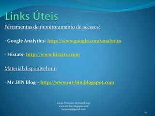 Ferramentas de monitoramento de acessos:
• Google Analytics- http://www.google.com/analytics
• Histats- http://www.histats.com/
Material disponível em:
• Mr .BIN Blog – http://www.mr-bin.blogspot.com
Lucas Francisco da Matta Vegi
www.mr-bin.blogspot.com
lucasvegi@gmail.com
121
 