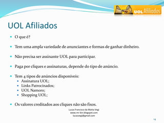 UOL Afiliados
 O que é?
 Tem uma ampla variedade de anunciantes e formas de ganhar dinheiro.
 Não precisa ser assinante UOL para participar.
 Paga por cliques e assinaturas, depende do tipo de anúncio.
 Tem 4 tipos de anúncios disponíveis:
 Assinatura UOL;
 Links Patrocinados;
 UOL Namoro;
 Shopping UOL;
 Os valores creditados aos cliques não são fixos.
Lucas Francisco da Matta Vegi
www.mr-bin.blogspot.com
lucasvegi@gmail.com
14
 