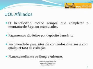 UOL Afiliados
 O beneficiário recebe sempre que completar o
montante de R$30,00 acumulados.
 Pagamentos são feitos por depósito bancário.
 Recomendado para sites de conteúdos diversos e com
qualquer taxa de visitação.
 Plano semelhante ao Google Adsense.
Lucas Francisco da Matta Vegi
www.mr-bin.blogspot.com
lucasvegi@gmail.com
15
 