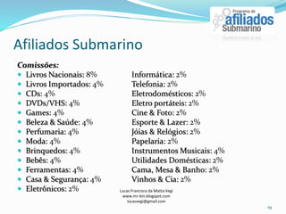 Afiliados Submarino
Lucas Francisco da Matta Vegi
www.mr-bin.blogspot.com
lucasvegi@gmail.com
19
Comissões:
 Livros Nacionais: 8% Informática: 2%
 Livros Importados: 4% Telefonia: 2%
 CDs: 4% Eletrodomésticos: 2%
 DVDs/VHS: 4% Eletro portáteis: 2%
 Games: 4% Cine & Foto: 2%
 Beleza & Saúde: 4% Esporte & Lazer: 2%
 Perfumaria: 4% Jóias & Relógios: 2%
 Moda: 4% Papelaria: 2%
 Brinquedos: 4% Instrumentos Musicais: 4%
 Bebês: 4% Utilidades Domésticas: 2%
 Ferramentas: 4% Cama, Mesa & Banho: 2%
 Casa & Segurança: 4% Vinhos & Cia: 2%
 Eletrônicos: 2%
 