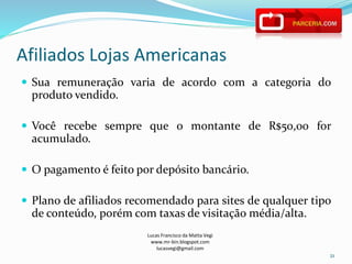 Afiliados Lojas Americanas
Lucas Francisco da Matta Vegi
www.mr-bin.blogspot.com
lucasvegi@gmail.com
21
 Sua remuneração varia de acordo com a categoria do
produto vendido.
 Você recebe sempre que o montante de R$50,00 for
acumulado.
 O pagamento é feito por depósito bancário.
 Plano de afiliados recomendado para sites de qualquer tipo
de conteúdo, porém com taxas de visitação média/alta.
 