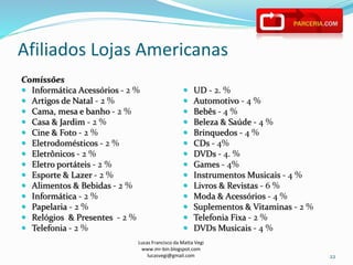 Afiliados Lojas Americanas
Comissões
 Informática Acessórios - 2 %
 Artigos de Natal - 2 %
 Cama, mesa e banho - 2 %
 Casa & Jardim - 2 %
 Cine & Foto - 2 %
 Eletrodomésticos - 2 %
 Eletrônicos - 2 %
 Eletro portáteis - 2 %
 Esporte & Lazer - 2 %
 Alimentos & Bebidas - 2 %
 Informática - 2 %
 Papelaria - 2 %
 Relógios & Presentes - 2 %
 Telefonia - 2 %
 UD - 2. %
 Automotivo - 4 %
 Bebês - 4 %
 Beleza & Saúde - 4 %
 Brinquedos - 4 %
 CDs - 4%
 DVDs - 4. %
 Games - 4%
 Instrumentos Musicais - 4 %
 Livros & Revistas - 6 %
 Moda & Acessórios - 4 %
 Suplementos & Vitaminas - 2 %
 Telefonia Fixa - 2 %
 DVDs Musicais - 4 %
22
Lucas Francisco da Matta Vegi
www.mr-bin.blogspot.com
lucasvegi@gmail.com
 