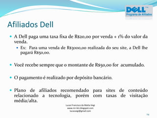 Afiliados Dell
Lucas Francisco da Matta Vegi
www.mr-bin.blogspot.com
lucasvegi@gmail.com
24
 A Dell paga uma taxa fixa de R$20,00 por venda + 1% do valor da
venda.
 Ex: Para uma venda de R$3000,00 realizada do seu site, a Dell lhe
pagará R$50,00.
 Você recebe sempre que o montante de R$50,00 for acumulado.
 O pagamento é realizado por depósito bancário.
 Plano de afiliados recomendado para sites de conteúdo
relacionado a tecnologia, porém com taxas de visitação
média/alta.
 