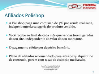 Afiliados Polishop
Lucas Francisco da Matta Vegi
www.mr-bin.blogspot.com
lucasvegi@gmail.com
27
 A Polishop paga uma comissão de 5% por venda realizada,
independente da categoria do produto vendido.
 Você recebe ao final de cada mês que vendas forem geradas
do seu site, independente do valor do seu montante.
 O pagamento é feito por depósito bancário.
 Plano de afiliados recomendado para sites de qualquer tipo
de conteúdo, porém com taxas de visitação média/alta.
 