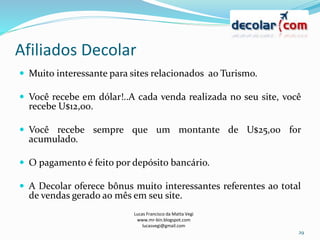 Afiliados Decolar
Lucas Francisco da Matta Vegi
www.mr-bin.blogspot.com
lucasvegi@gmail.com
29
 Muito interessante para sites relacionados ao Turismo.
 Você recebe em dólar!..A cada venda realizada no seu site, você
recebe U$12,00.
 Você recebe sempre que um montante de U$25,00 for
acumulado.
 O pagamento é feito por depósito bancário.
 A Decolar oferece bônus muito interessantes referentes ao total
de vendas gerado ao mês em seu site.
 