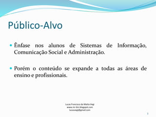 Público-Alvo
 Ênfase nos alunos de Sistemas de Informação,
Comunicação Social e Administração.
 Porém o conteúdo se expande a todas as áreas de
ensino e profissionais.
Lucas Francisco da Matta Vegi
www.mr-bin.blogspot.com
lucasvegi@gmail.com
3
 