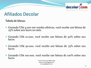 Afiliados Decolar
Lucas Francisco da Matta Vegi
www.mr-bin.blogspot.com
lucasvegi@gmail.com
30
Tabela de bônus:
 Gerando US$ 5.000 em vendas efetivas, você recebe um bônus de
25% sobre seu lucro no mês.
 Gerando US$ 10.000, você recebe um bônus de 50% sobre seu
lucro.
 Gerando US$ 50.000, você recebe um bônus de 75% sobre seu
lucro.
 Gerando US$ 100.000, você recebe um bônus de 100% sobre seu
lucro.
 