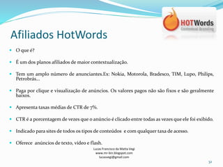 Afiliados HotWords
Lucas Francisco da Matta Vegi
www.mr-bin.blogspot.com
lucasvegi@gmail.com
32
 O que é?
 É um dos planos afiliados de maior contextualização.
 Tem um amplo número de anunciantes.Ex: Nokia, Motorola, Bradesco, TIM, Lupo, Philips,
Petrobrás...
 Paga por clique e visualização de anúncios. Os valores pagos não são fixos e são geralmente
baixos.
 Apresenta taxas médias de CTR de 7%.
 CTR é a porcentagem de vezes que o anúncio é clicado entre todas as vezes que ele foi exibido.
 Indicado para sites de todos os tipos de conteúdos e com qualquer taxa de acesso.
 Oferece anúncios de texto, vídeo e flash.
 