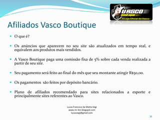 Afiliados Vasco Boutique
Lucas Francisco da Matta Vegi
www.mr-bin.blogspot.com
lucasvegi@gmail.com
35
 O que é?
 Os anúncios que aparecem no seu site são atualizados em tempo real, e
equivalem aos produtos mais vendidos.
 A Vasco Boutique paga uma comissão fixa de 5% sobre cada venda realizada a
partir de seu site.
 Seu pagamento será feito ao final do mês que seu montante atingir R$50,00.
 Os pagamentos são feitos por depósito bancário.
 Plano de afiliados recomendado para sites relacionados a esporte e
principalmente sites referentes ao Vasco.
 
