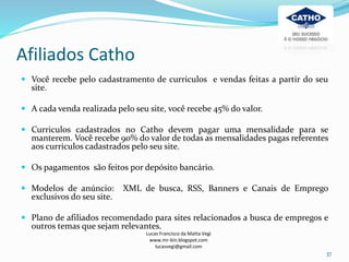 Afiliados Catho
Lucas Francisco da Matta Vegi
www.mr-bin.blogspot.com
lucasvegi@gmail.com
37
 Você recebe pelo cadastramento de curriculos e vendas feitas a partir do seu
site.
 A cada venda realizada pelo seu site, você recebe 45% do valor.
 Curriculos cadastrados no Catho devem pagar uma mensalidade para se
manterem. Você recebe 90% do valor de todas as mensalidades pagas referentes
aos curriculos cadastrados pelo seu site.
 Os pagamentos são feitos por depósito bancário.
 Modelos de anúncio: XML de busca, RSS, Banners e Canais de Emprego
exclusivos do seu site.
 Plano de afiliados recomendado para sites relacionados a busca de empregos e
outros temas que sejam relevantes.
 