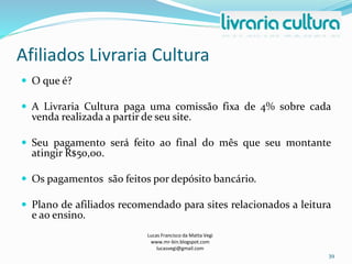 Afiliados Livraria Cultura
Lucas Francisco da Matta Vegi
www.mr-bin.blogspot.com
lucasvegi@gmail.com
39
 O que é?
 A Livraria Cultura paga uma comissão fixa de 4% sobre cada
venda realizada a partir de seu site.
 Seu pagamento será feito ao final do mês que seu montante
atingir R$50,00.
 Os pagamentos são feitos por depósito bancário.
 Plano de afiliados recomendado para sites relacionados a leitura
e ao ensino.
 