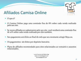 Afiliados Camisa Online
Lucas Francisco da Matta Vegi
www.mr-bin.blogspot.com
lucasvegi@gmail.com
42
 O que é?
 O Camisa Online paga uma comissão fixa de 8% sobre cada venda realizada
pelo seu site.
 Se novos afiliados se cadastrarem pelo seu site, você receberá uma comissão fixa
de 10% sobre cada venda realizada por eles também.
 Seu pagamento será feito ao final do mês que seu montante atingir R$50,00.
 Os pagamentos são feitos por depósito bancário.
 Plano de afiliados recomendado para sites relacionados ao vestuário e assuntos
relacionados.
 