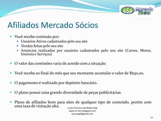 Afiliados Mercado Sócios
Lucas Francisco da Matta Vegi
www.mr-bin.blogspot.com
lucasvegi@gmail.com
44
 Você recebe comissão por:
 Usuários Ativos cadastrados pelo seu site
 Vendas feitas pelo seu site
 Anúncios realizados por usuários cadastrados pelo seu site (Carros, Motos,
Imóveis e Serviços)
 O valor das comissões varia de acordo com a situação.
 Você recebe ao final do mês que seu montante acumular o valor de R$30,oo.
 O pagamento é realizado por depósito bancário.
 O plano possui uma grande diversidade de peças publicitárias.
 Plano de afiliados bom para sites de qualquer tipo de conteúdo, porém com
uma taxa de visitação alta.
 