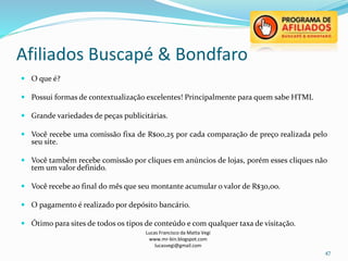 Afiliados Buscapé & Bondfaro
Lucas Francisco da Matta Vegi
www.mr-bin.blogspot.com
lucasvegi@gmail.com
47
 O que é?
 Possui formas de contextualização excelentes! Principalmente para quem sabe HTML
 Grande variedades de peças publicitárias.
 Você recebe uma comissão fixa de R$00,25 por cada comparação de preço realizada pelo
seu site.
 Você também recebe comissão por cliques em anúncios de lojas, porém esses cliques não
tem um valor definido.
 Você recebe ao final do mês que seu montante acumular o valor de R$30,oo.
 O pagamento é realizado por depósito bancário.
 Ótimo para sites de todos os tipos de conteúdo e com qualquer taxa de visitação.
 