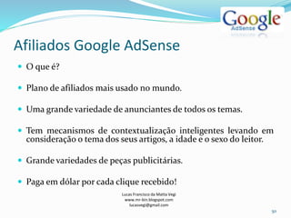 Afiliados Google AdSense
Lucas Francisco da Matta Vegi
www.mr-bin.blogspot.com
lucasvegi@gmail.com
50
 O que é?
 Plano de afiliados mais usado no mundo.
 Uma grande variedade de anunciantes de todos os temas.
 Tem mecanismos de contextualização inteligentes levando em
consideração o tema dos seus artigos, a idade e o sexo do leitor.
 Grande variedades de peças publicitárias.
 Paga em dólar por cada clique recebido!
 