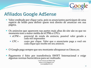 Afiliados Google AdSense
Lucas Francisco da Matta Vegi
www.mr-bin.blogspot.com
lucasvegi@gmail.com
51
 Valor creditado por clique varia, pois os anunciantes participam de uma
espécie de leilão para definir quem terá direito de anunciar em sua
página.
 Os anúncios que aparecem nas partes mais altas do site são os que no
momento tem a maior média de eCPMs e CPCs.
 eCPM = potencial de renda do anúncio, possível valor gerado a
cada mil impressões
 CPC = custo por clique. Valor que o anunciante paga a você em
cada clique que recebe em seu anúncio.
 O Google paga sempre que seu montante ultrapassar os U$100,00.
 Pagamento é feito por transferência SWIFT Internacional e exige
algumas normas burocráticas para ser realizado.
 