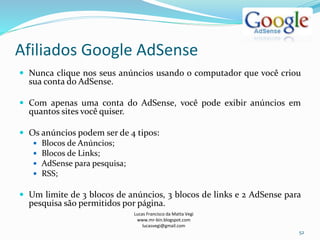 Afiliados Google AdSense
Lucas Francisco da Matta Vegi
www.mr-bin.blogspot.com
lucasvegi@gmail.com
52
 Nunca clique nos seus anúncios usando o computador que você criou
sua conta do AdSense.
 Com apenas uma conta do AdSense, você pode exibir anúncios em
quantos sites você quiser.
 Os anúncios podem ser de 4 tipos:
 Blocos de Anúncios;
 Blocos de Links;
 AdSense para pesquisa;
 RSS;
 Um limite de 3 blocos de anúncios, 3 blocos de links e 2 AdSense para
pesquisa são permitidos por página.
 