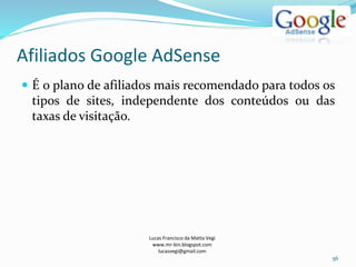 Afiliados Google AdSense
Lucas Francisco da Matta Vegi
www.mr-bin.blogspot.com
lucasvegi@gmail.com
56
 É o plano de afiliados mais recomendado para todos os
tipos de sites, independente dos conteúdos ou das
taxas de visitação.
 