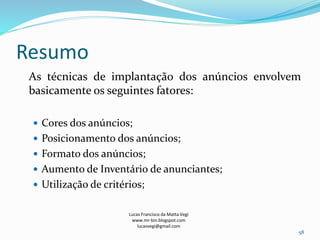 Resumo
As técnicas de implantação dos anúncios envolvem
basicamente os seguintes fatores:
 Cores dos anúncios;
 Posicionamento dos anúncios;
 Formato dos anúncios;
 Aumento de Inventário de anunciantes;
 Utilização de critérios;
Lucas Francisco da Matta Vegi
www.mr-bin.blogspot.com
lucasvegi@gmail.com
58
 