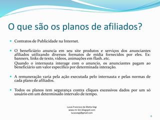 O que são os planos de afiliados?
 Contratos de Publicidade na Internet.
 O beneficiário anuncia em seu site produtos e serviços dos anunciantes
afiliados utilizando diversos formatos de mídia fornecidos por eles. Ex:
banners, links de texto, vídeos, animações em flash..etc.
Quando o internauta interage com o anuncio, os anunciantes pagam ao
beneficiário um valor específico por determinada interação.
 A remuneração varia pela ação executada pelo internauta e pelas normas de
cada plano de afiliados.
 Todos os planos tem segurança contra cliques excessivos dados por um só
usuário em um determinado intervalo de tempo.
Lucas Francisco da Matta Vegi
www.mr-bin.blogspot.com
lucasvegi@gmail.com
6
 