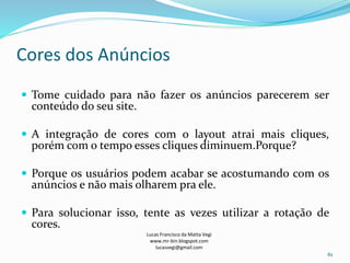 Cores dos Anúncios
Lucas Francisco da Matta Vegi
www.mr-bin.blogspot.com
lucasvegi@gmail.com
61
 Tome cuidado para não fazer os anúncios parecerem ser
conteúdo do seu site.
 A integração de cores com o layout atrai mais cliques,
porém com o tempo esses cliques diminuem.Porque?
 Porque os usuários podem acabar se acostumando com os
anúncios e não mais olharem pra ele.
 Para solucionar isso, tente as vezes utilizar a rotação de
cores.
 