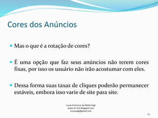 Cores dos Anúncios
Lucas Francisco da Matta Vegi
www.mr-bin.blogspot.com
lucasvegi@gmail.com
62
 Mas o que é a rotação de cores?
 É uma opção que faz seus anúncios não terem cores
fixas, por isso os usuário não irão acostumar com eles.
 Dessa forma suas taxas de cliques poderão permanecer
estáveis, embora isso varie de site para site.
 