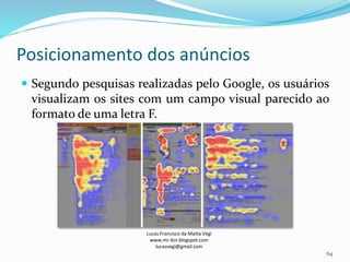 Posicionamento dos anúncios
Lucas Francisco da Matta Vegi
www.mr-bin.blogspot.com
lucasvegi@gmail.com
64
 Segundo pesquisas realizadas pelo Google, os usuários
visualizam os sites com um campo visual parecido ao
formato de uma letra F.
 