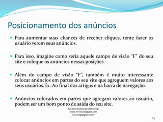 Posicionamento dos anúncios
Lucas Francisco da Matta Vegi
www.mr-bin.blogspot.com
lucasvegi@gmail.com
65
 Para aumentar suas chances de receber cliques, tente fazer os
usuário verem seus anúncios.
 Para isso, imagine como seria aquele campo de visão “F” do seu
site e coloque os anúncios nessas posições.
 Além do campo de visão “F”, também é muito interessante
colocar anúncios em partes do seu site que agreguem valores aos
seus usuários.Ex: Ao final dos artigos e na barra de navegação.
 Anúncios colocados em partes que agregam valores ao usuário,
podem ser um bom ponto de saída do seu site.
 