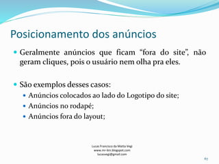 Posicionamento dos anúncios
Lucas Francisco da Matta Vegi
www.mr-bin.blogspot.com
lucasvegi@gmail.com
67
 Geralmente anúncios que ficam “fora do site”, não
geram cliques, pois o usuário nem olha pra eles.
 São exemplos desses casos:
 Anúncios colocados ao lado do Logotipo do site;
 Anúncios no rodapé;
 Anúncios fora do layout;
 