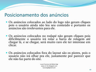 Posicionamento dos anúncios
Lucas Francisco da Matta Vegi
www.mr-bin.blogspot.com
lucasvegi@gmail.com
68
 Os anúncios colocados ao lado do logo não geram cliques
pois o usuário ainda não leu seu conteúdo e portanto os
anúncios são irrelevantes para ele.
 Os anúncios colocados no rodapé não geram cliques pois
dificilmente o usuário irá rolar a barra de rolagem até
chegar lá, e se chegar, será muito raro ele ter interesse em
clicar.
 Os anúncios colocados fora do layout são os piores, pois o
usuário não irá olhar pra ele, justamente por parecer que
ele não faz parte do site.
 
