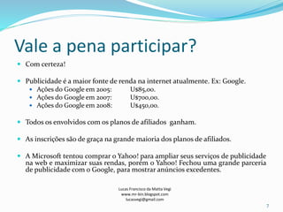 Vale a pena participar?
 Com certeza!
 Publicidade é a maior fonte de renda na internet atualmente. Ex: Google.
 Ações do Google em 2005: U$85,00.
 Ações do Google em 2007: U$700,00.
 Ações do Google em 2008: U$450,00.
 Todos os envolvidos com os planos de afiliados ganham.
 As inscrições são de graça na grande maioria dos planos de afiliados.
 A Microsoft tentou comprar o Yahoo! para ampliar seus serviços de publicidade
na web e maximizar suas rendas, porém o Yahoo! Fechou uma grande parceria
de publicidade com o Google, para mostrar anúncios excedentes.
Lucas Francisco da Matta Vegi
www.mr-bin.blogspot.com
lucasvegi@gmail.com
7
 
