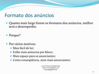 Formato dos anúncios
Lucas Francisco da Matta Vegi
www.mr-bin.blogspot.com
lucasvegi@gmail.com
72
 Quanto mais largo forem os formatos dos anúncios, melhor
será o desempenho.
 Porque?
 Por vários motivos:
 Mais fácil de ler;
 Exibe mais anúncios por bloco;
 Mais espaço para os anunciantes;
 Como conseqüência, atrai mais anunciantes;
 