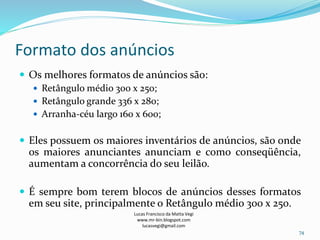Formato dos anúncios
Lucas Francisco da Matta Vegi
www.mr-bin.blogspot.com
lucasvegi@gmail.com
74
 Os melhores formatos de anúncios são:
 Retângulo médio 300 x 250;
 Retângulo grande 336 x 280;
 Arranha-céu largo 160 x 600;
 Eles possuem os maiores inventários de anúncios, são onde
os maiores anunciantes anunciam e como conseqüência,
aumentam a concorrência do seu leilão.
 É sempre bom terem blocos de anúncios desses formatos
em seu site, principalmente o Retângulo médio 300 x 250.
 