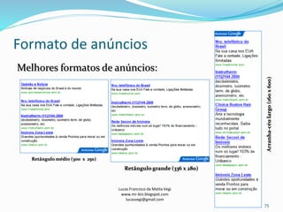 Formato de anúncios
Lucas Francisco da Matta Vegi
www.mr-bin.blogspot.com
lucasvegi@gmail.com
75
Melhores formatos de anúncios:
Arranha-céulargo(160x600)
Retângulo médio (300 x 250)
Retângulo grande (336 x 280)
 