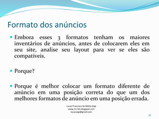 Formato dos anúncios
Lucas Francisco da Matta Vegi
www.mr-bin.blogspot.com
lucasvegi@gmail.com
76
 Embora esses 3 formatos tenham os maiores
inventários de anúncios, antes de colocarem eles em
seu site, analise seu layout para ver se eles são
compatíveis.
 Porque?
 Porque é melhor colocar um formato diferente de
anúncio em uma posição correta do que um dos
melhores formatos de anúncio em uma posição errada.
 