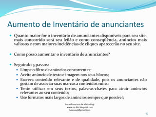 Aumento de Inventário de anunciantes
Lucas Francisco da Matta Vegi
www.mr-bin.blogspot.com
lucasvegi@gmail.com
77
 Quanto maior for o inventário de anunciantes disponíveis para seu site,
mais concorrido será seu leilão e como conseqüência, anúncios mais
valiosos e com maiores incidências de cliques aparecerão no seu site.
 Como posso aumentar o inventário de anunciantes?
 Seguindo 5 passos:
 Limpe o filtro de anúncios concorrentes;
 Aceite anúncio de texto e imagem nos seus blocos;
 Escreva conteúdo relevante e de qualidade, pois os anunciantes não
gostam de associar suas marcas a conteúdos ruins;
 Tente utilizar em seus textos, palavras-chaves para atrair anúncios
relevantes ao seu conteúdo;
 Use formatos mais largos de anúncios sempre que possível;
 