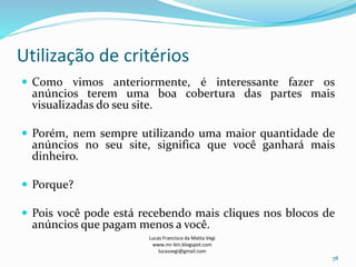 Utilização de critérios
Lucas Francisco da Matta Vegi
www.mr-bin.blogspot.com
lucasvegi@gmail.com
78
 Como vimos anteriormente, é interessante fazer os
anúncios terem uma boa cobertura das partes mais
visualizadas do seu site.
 Porém, nem sempre utilizando uma maior quantidade de
anúncios no seu site, significa que você ganhará mais
dinheiro.
 Porque?
 Pois você pode está recebendo mais cliques nos blocos de
anúncios que pagam menos a você.
 