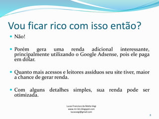 Vou ficar rico com isso então?
 Não!
 Porém gera uma renda adicional interessante,
principalmente utilizando o Google Adsense, pois ele paga
em dólar.
 Quanto mais acessos e leitores assíduos seu site tiver, maior
a chance de gerar renda.
 Com alguns detalhes simples, sua renda pode ser
otimizada.
Lucas Francisco da Matta Vegi
www.mr-bin.blogspot.com
lucasvegi@gmail.com
8
 
