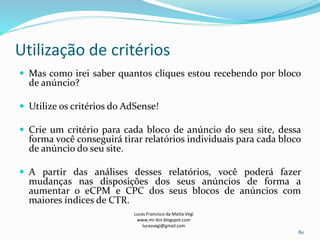 Utilização de critérios
Lucas Francisco da Matta Vegi
www.mr-bin.blogspot.com
lucasvegi@gmail.com
80
 Mas como irei saber quantos cliques estou recebendo por bloco
de anúncio?
 Utilize os critérios do AdSense!
 Crie um critério para cada bloco de anúncio do seu site, dessa
forma você conseguirá tirar relatórios individuais para cada bloco
de anúncio do seu site.
 A partir das análises desses relatórios, você poderá fazer
mudanças nas disposições dos seus anúncios de forma a
aumentar o eCPM e CPC dos seus blocos de anúncios com
maiores índices de CTR.
 