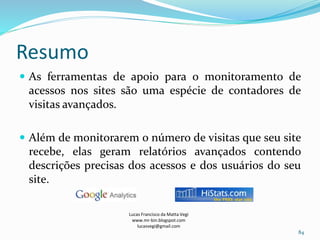 Resumo
 As ferramentas de apoio para o monitoramento de
acessos nos sites são uma espécie de contadores de
visitas avançados.
 Além de monitorarem o número de visitas que seu site
recebe, elas geram relatórios avançados contendo
descrições precisas dos acessos e dos usuários do seu
site.
Lucas Francisco da Matta Vegi
www.mr-bin.blogspot.com
lucasvegi@gmail.com
84
 