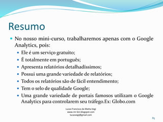 Resumo
 No nosso mini-curso, trabalharemos apenas com o Google
Analytics, pois:
 Ele é um serviço gratuito;
 É totalmente em português;
 Apresenta relatórios detalhadíssimos;
 Possui uma grande variedade de relatórios;
 Todos os relatórios são de fácil entendimento;
 Tem o selo de qualidade Google;
 Uma grande variedade de portais famosos utilizam o Google
Analytics para controlarem seu tráfego.Ex: Globo.com
Lucas Francisco da Matta Vegi
www.mr-bin.blogspot.com
lucasvegi@gmail.com
85
 