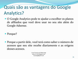 Quais são as vantagens do Google
Analytics?
 O Google Analytics pode te ajudar a escolher os planos
de afiliados que você deve usar no seu site além do
Google Adsense.
 Porque?
 Porque a partir dele, você terá como saber o número de
acessos que seu site recebe diariamente e as origens
desses acessos.
Lucas Francisco da Matta Vegi
www.mr-bin.blogspot.com
lucasvegi@gmail.com
86
 