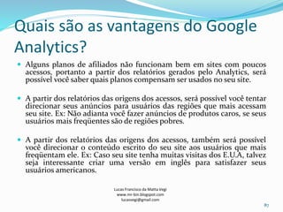 Quais são as vantagens do Google
Analytics?
 Alguns planos de afiliados não funcionam bem em sites com poucos
acessos, portanto a partir dos relatórios gerados pelo Analytics, será
possível você saber quais planos compensam ser usados no seu site.
 A partir dos relatórios das origens dos acessos, será possível você tentar
direcionar seus anúncios para usuários das regiões que mais acessam
seu site. Ex: Não adianta você fazer anúncios de produtos caros, se seus
usuários mais freqüentes são de regiões pobres.
 A partir dos relatórios das origens dos acessos, também será possível
você direcionar o conteúdo escrito do seu site aos usuários que mais
freqüentam ele. Ex: Caso seu site tenha muitas visitas dos E.U.A, talvez
seja interessante criar uma versão em inglês para satisfazer seus
usuários americanos.
Lucas Francisco da Matta Vegi
www.mr-bin.blogspot.com
lucasvegi@gmail.com
87
 