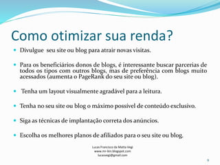 Como otimizar sua renda?
 Divulgue seu site ou blog para atrair novas visitas.
 Para os beneficiários donos de blogs, é interessante buscar parcerias de
todos os tipos com outros blogs, mas de preferência com blogs muito
acessados (aumenta o PageRank do seu site ou blog).
 Tenha um layout visualmente agradável para a leitura.
 Tenha no seu site ou blog o máximo possível de conteúdo exclusivo.
 Siga as técnicas de implantação correta dos anúncios.
 Escolha os melhores planos de afiliados para o seu site ou blog.
Lucas Francisco da Matta Vegi
www.mr-bin.blogspot.com
lucasvegi@gmail.com
9
 