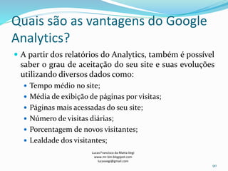 Quais são as vantagens do Google
Analytics?
 A partir dos relatórios do Analytics, também é possível
saber o grau de aceitação do seu site e suas evoluções
utilizando diversos dados como:
 Tempo médio no site;
 Média de exibição de páginas por visitas;
 Páginas mais acessadas do seu site;
 Número de visitas diárias;
 Porcentagem de novos visitantes;
 Lealdade dos visitantes;
Lucas Francisco da Matta Vegi
www.mr-bin.blogspot.com
lucasvegi@gmail.com
90
 