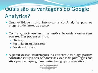 Quais são as vantagens do Google
Analytics?
 Uma utilidade muito interessante do Analytics para os
blogs, é a de fontes de acesso.
 Com ela, você tem as informações de onde vieram seus
acessos. Eles podem ter sido:
 Diretos;
 Por links em outros sites;
 Por sites de busca;
 A partir dessas informações, os editores dos blogs podem
controlar seus planos de parcerias e dar mais privilégios aos
sites parceiros que geram maior tráfego para seus sites.
Lucas Francisco da Matta Vegi
www.mr-bin.blogspot.com
lucasvegi@gmail.com
91
 