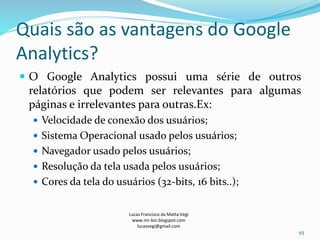 Quais são as vantagens do Google
Analytics?
 O Google Analytics possui uma série de outros
relatórios que podem ser relevantes para algumas
páginas e irrelevantes para outras.Ex:
 Velocidade de conexão dos usuários;
 Sistema Operacional usado pelos usuários;
 Navegador usado pelos usuários;
 Resolução da tela usada pelos usuários;
 Cores da tela do usuários (32-bits, 16 bits..);
Lucas Francisco da Matta Vegi
www.mr-bin.blogspot.com
lucasvegi@gmail.com
93
 