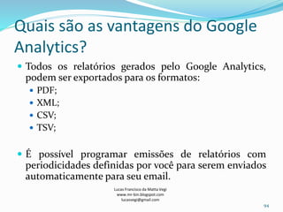 Quais são as vantagens do Google
Analytics?
 Todos os relatórios gerados pelo Google Analytics,
podem ser exportados para os formatos:
 PDF;
 XML;
 CSV;
 TSV;
 É possível programar emissões de relatórios com
periodicidades definidas por você para serem enviados
automaticamente para seu email.
Lucas Francisco da Matta Vegi
www.mr-bin.blogspot.com
lucasvegi@gmail.com
94
 