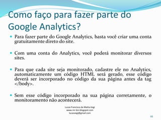 Como faço para fazer parte do
Google Analytics?
 Para fazer parte do Google Analytics, basta você criar uma conta
gratuitamente direto do site.
 Com uma conta do Analytics, você poderá monitorar diversos
sites.
 Para que cada site seja monitorado, cadastre ele no Analytics,
automaticamente um código HTML será gerado, esse código
deverá ser incorporado no código da sua página antes da tag
</body>.
 Sem esse código incorporado na sua página corretamente, o
monitoramento não acontecerá.
Lucas Francisco da Matta Vegi
www.mr-bin.blogspot.com
lucasvegi@gmail.com
95
 